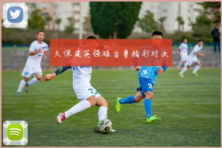 久保建英强碰吉鲁精彩对决
