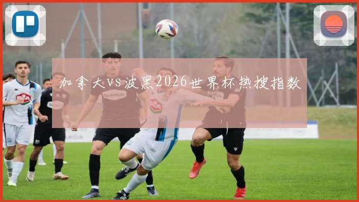 加拿大vs波黑2026世界杯热搜指数