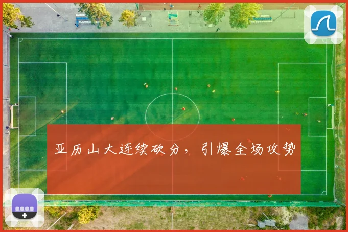 亚历山大连续砍分,引爆全场攻势