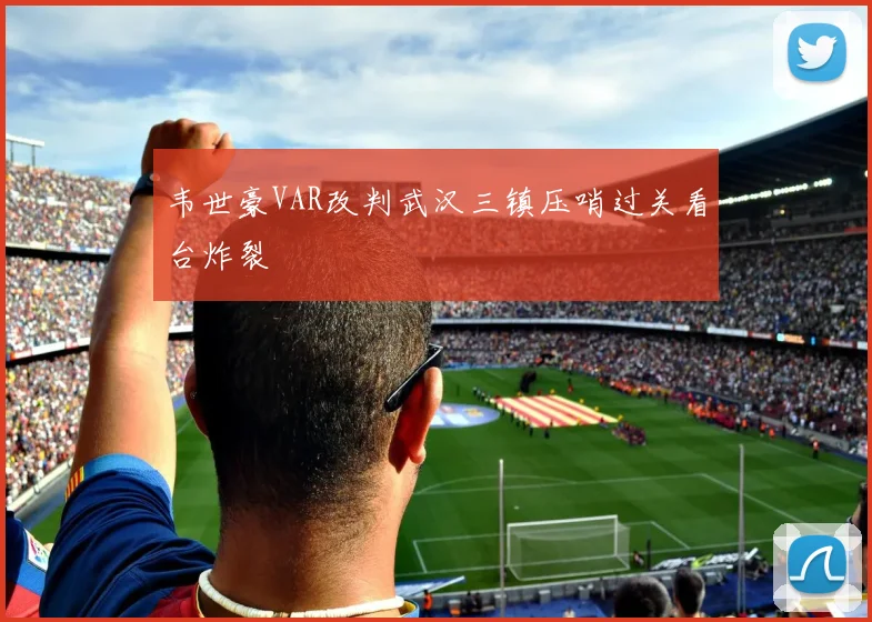 韦世豪VAR改判武汉三镇压哨过关看台炸裂