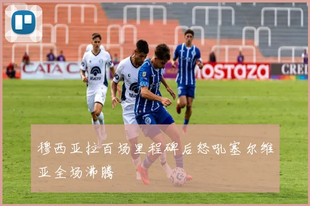 穆西亚拉百场里程碑后怒吼塞尔维亚全场沸腾