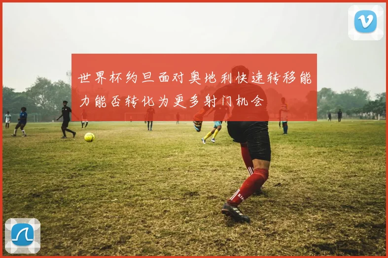 世界杯约旦面对奥地利快速转移能力能否转化为更多射门机会