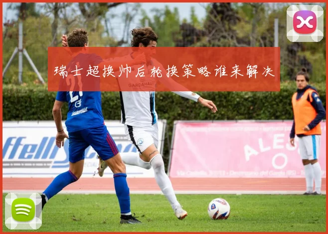 瑞士超换帅后轮换策略谁来解决