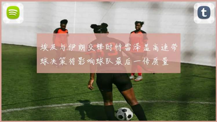 埃及与伊朗交锋时特雷泽盖高速带球决策将影响球队最后一传质量