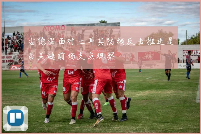 古德温面对土耳其防线反击推进是否关键前场支点观察