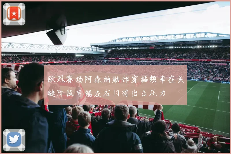 欧冠赛场阿森纳肋部穿插频率在关键阶段可能左右门将出击压力