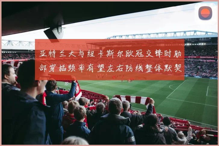 亚特兰大与纽卡斯尔欧冠交锋时肋部穿插频率有望左右防线整体默契