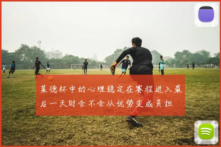 莱德杯中的心理稳定在赛程进入最后一天时会不会从优势变成负担