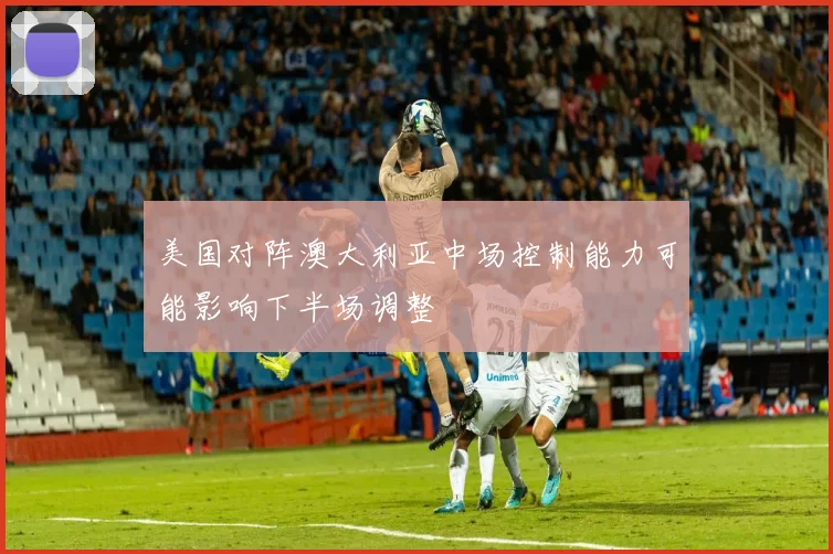 美国对阵澳大利亚中场控制能力可能影响下半场调整