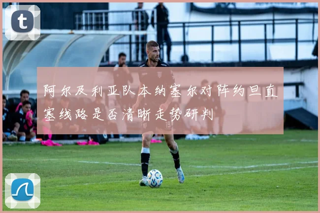 阿尔及利亚队本纳塞尔对阵约旦直塞线路是否清晰走势研判