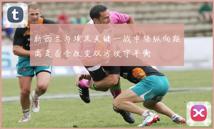 新西兰与埃及关键一战中场纵向距离是否会改变双方攻守平衡
