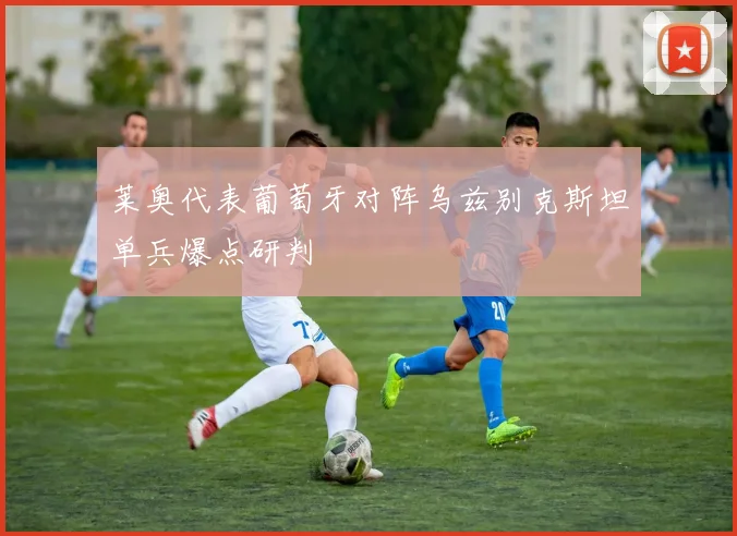 莱奥代表葡萄牙对阵乌兹别克斯坦单兵爆点研判