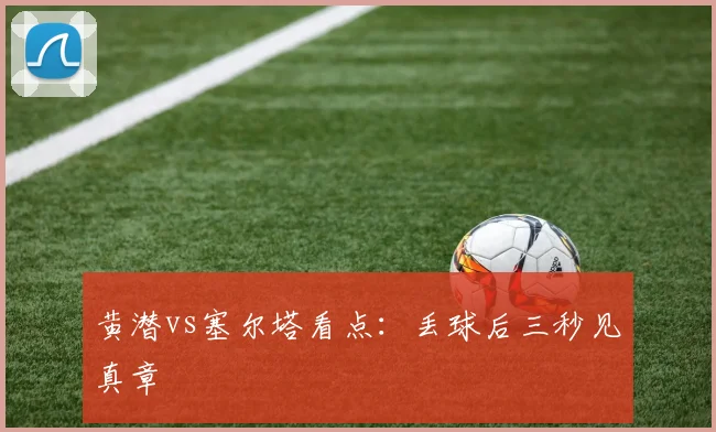 黄潜vs塞尔塔看点：丢球后三秒见真章