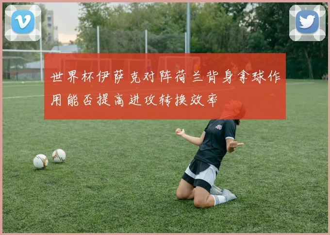 世界杯伊萨克对阵荷兰背身拿球作用能否提高进攻转换效率