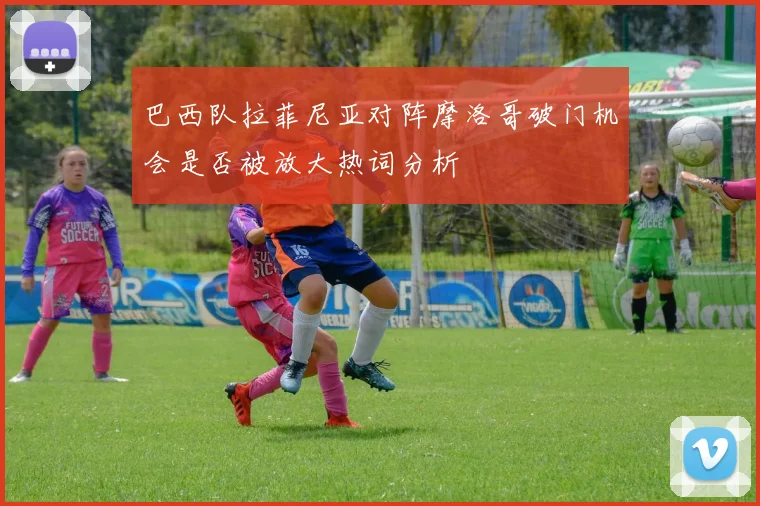 巴西队拉菲尼亚对阵摩洛哥破门机会是否被放大热词分析