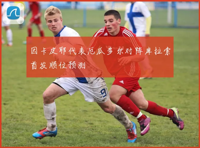 因卡皮耶代表厄瓜多尔对阵库拉索首发顺位预测