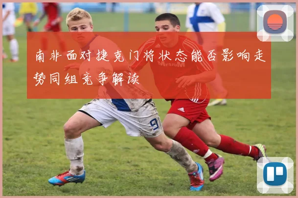 南非面对捷克门将状态能否影响走势同组竞争解读