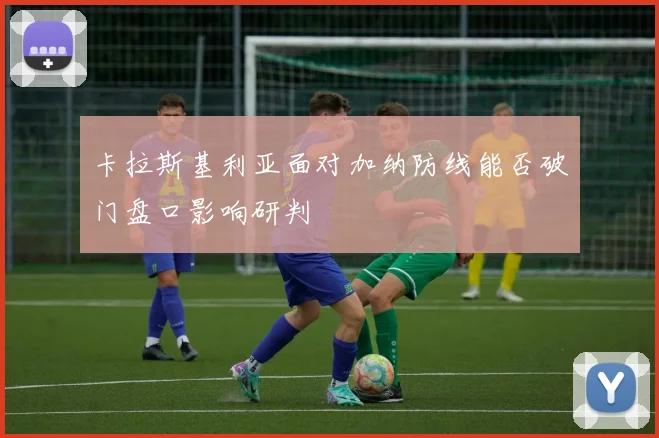 卡拉斯基利亚面对加纳防线能否破门盘口影响研判